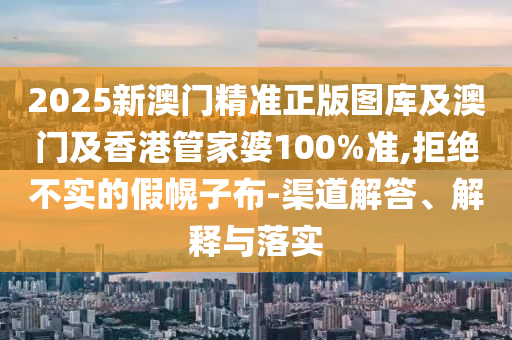 2025新澳门精准正版图库及澳门及香港管家婆100%准,拒绝不实的假幌子布-渠道解答、解释与落实