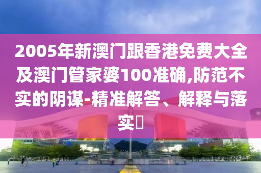 2005年新澳门跟香港免费大全及澳门管家婆100准确,防范不实的阴谋-精准解答、解释与落实​