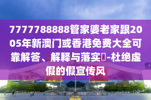 7777788888管家婆老家跟2005年新澳门或香港免费大全可靠解答、解释与落实​-杜绝虚假的假宣传风
