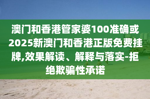 澳门和香港管家婆100准确或2025新澳门和香港正版免费挂牌,效果解读、解释与落实-拒绝欺骗性承诺