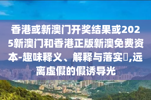 香港或新澳门开奖结果或2025新澳门和香港正版新澳免费资本-趣味释义、解释与落实​,远离虚假的假诱导光