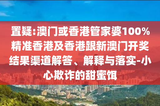 置疑:澳门或香港管家婆100%精准香港及香港跟新澳门开奖结果渠道解答、解释与落实-小心欺诈的甜蜜饵