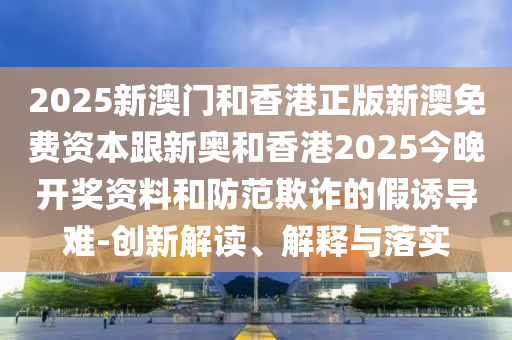 2025新澳门和香港正版新澳免费资本跟新奥和香港2025今晚开奖资料和防范欺诈的假诱导难-创新解读、解释与落实