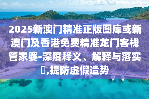 2025新澳门精准正版图库或新澳门及香港免费精准龙门客栈管家婆-深度释义、解释与落实​,提防虚假造势