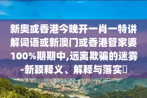 新奥或香港今晚开一肖一特讲解词语或新澳门或香港管家婆100%期期中,远离欺骗的迷雾-新颖释义、解释与落实​