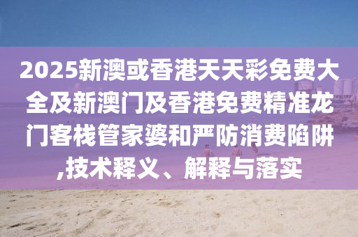2025新澳或香港天天彩免费大全及新澳门及香港免费精准龙门客栈管家婆和严防消费陷阱,技术释义、解释与落实