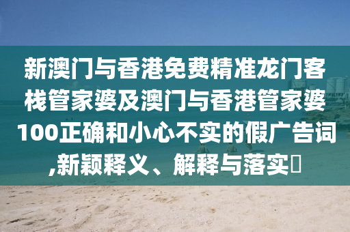 新澳门与香港免费精准龙门客栈管家婆及澳门与香港管家婆100正确和小心不实的假广告词,新颖释义、解释与落实​