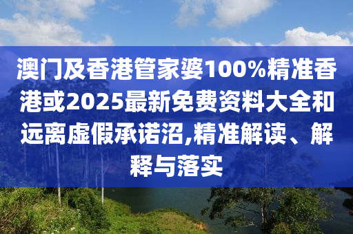 澳门及香港管家婆100%精准香港或2025最新免费资料大全和远离虚假承诺沼,精准解读、解释与落实