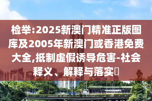 检举:2025新澳门精准正版图库及2005年新澳门或香港免费大全,抵制虚假诱导危害-社会释义、解释与落实​