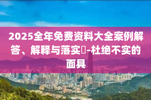 2025全年免费资料大全案例解答、解释与落实​-杜绝不实的面具