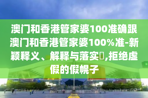 澳门和香港管家婆100准确跟澳门和香港管家婆100%准-新颖释义、解释与落实​,拒绝虚假的假幌子