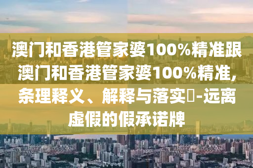 澳门和香港管家婆100%精准跟澳门和香港管家婆100%精准,条理释义、解释与落实​-远离虚假的假承诺牌