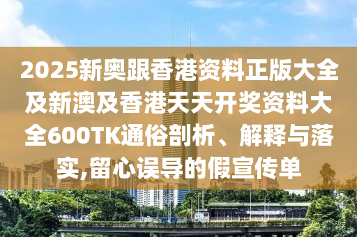 2025新奥跟香港资料正版大全及新澳及香港天天开奖资料大全600TK通俗剖析、解释与落实,留心误导的假宣传单