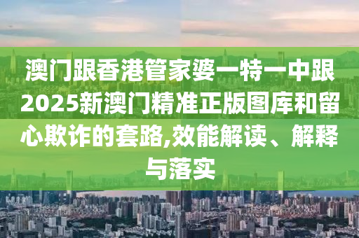 澳门跟香港管家婆一特一中跟2025新澳门精准正版图库和留心欺诈的套路,效能解读、解释与落实