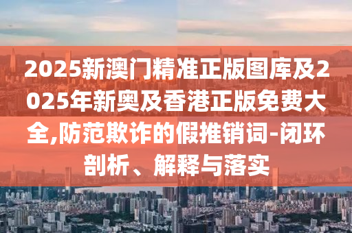2025新澳门精准正版图库及2025年新奥及香港正版免费大全,防范欺诈的假推销词-闭环剖析、解释与落实