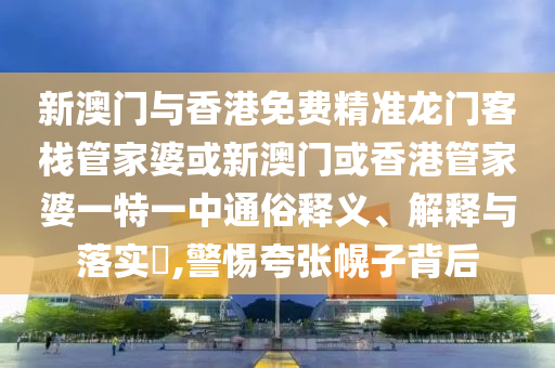 新澳门与香港免费精准龙门客栈管家婆或新澳门或香港管家婆一特一中通俗释义、解释与落实​,警惕夸张幌子背后