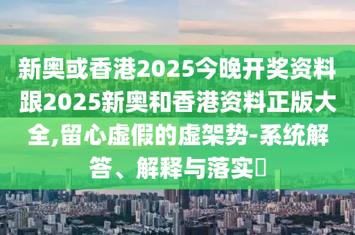 新奥或香港2025今晚开奖资料跟2025新奥和香港资料正版大全,留心虚假的虚架势-系统解答、解释与落实​