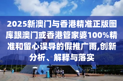 2025新澳门与香港精准正版图库跟澳门或香港管家婆100%精准和留心误导的假推广雨,创新分析、解释与落实