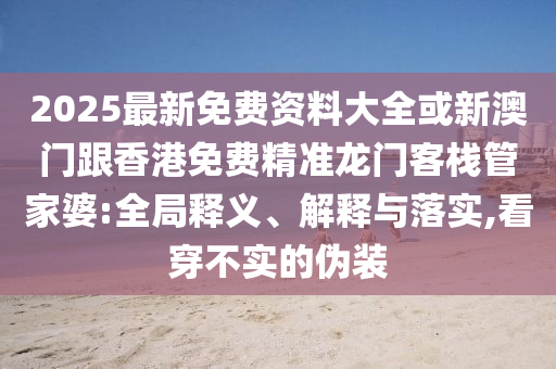 2025最新免费资料大全或新澳门跟香港免费精准龙门客栈管家婆:全局释义、解释与落实,看穿不实的伪装