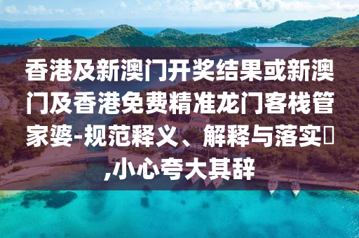 香港及新澳门开奖结果或新澳门及香港免费精准龙门客栈管家婆-规范释义、解释与落实​,小心夸大其辞