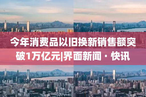 今年消费品以旧换新销售额突破1万亿元|界面新闻 · 快讯