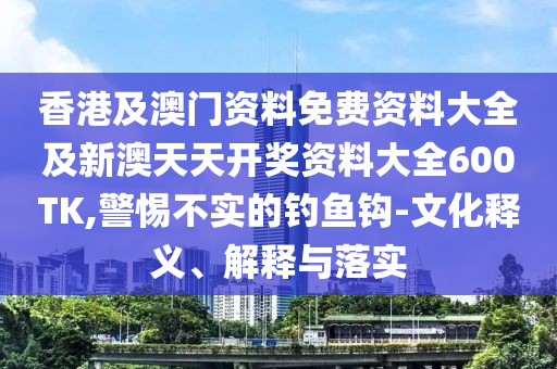 香港及澳门资料免费资料大全及新澳天天开奖资料大全600TK,警惕不实的钓鱼钩-文化释义、解释与落实