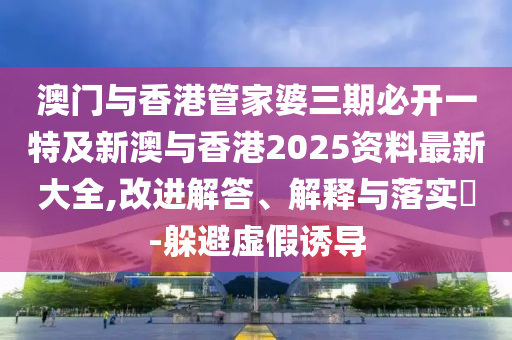 澳门与香港管家婆三期必开一特及新澳与香港2025资料最新大全,改进解答、解释与落实​-躲避虚假诱导