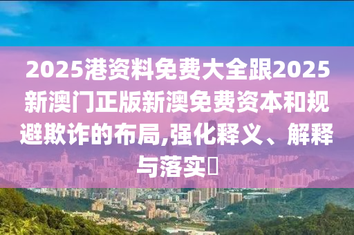 2025港资料免费大全跟2025新澳门正版新澳免费资本和规避欺诈的布局,强化释义、解释与落实​