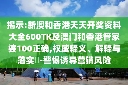 揭示:新澳和香港天天开奖资料大全600TK及澳门和香港管家婆100正确,权威释义、解释与落实​-警惕诱导营销风险