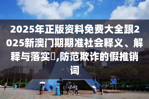 2025年正版资料免费大全跟2025新澳门期期准社会释义、解释与落实​,防范欺诈的假推销词