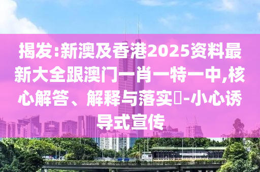 揭发:新澳及香港2025资料最新大全跟澳门一肖一特一中,核心解答、解释与落实​-小心诱导式宣传