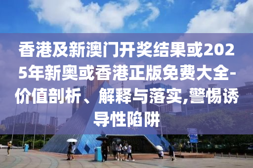 香港及新澳门开奖结果或2025年新奥或香港正版免费大全-价值剖析、解释与落实,警惕诱导性陷阱