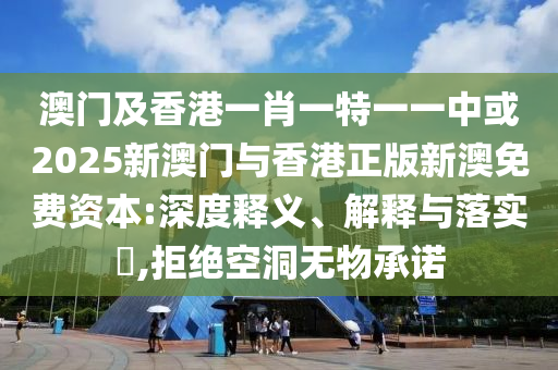 澳门及香港一肖一特一一中或2025新澳门与香港正版新澳免费资本:深度释义、解释与落实​,拒绝空洞无物承诺
