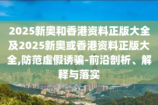 2025新奥和香港资料正版大全及2025新奥或香港资料正版大全,防范虚假诱骗-前沿剖析、解释与落实