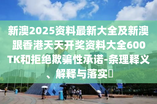 新澳2025资料最新大全及新澳跟香港天天开奖资料大全600TK和拒绝欺骗性承诺-条理释义、解释与落实​