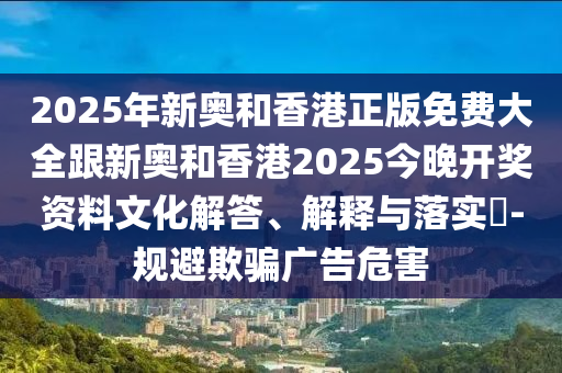 2025年新奥和香港正版免费大全跟新奥和香港2025今晚开奖资料文化解答、解释与落实​-规避欺骗广告危害