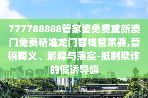 777788888管家婆免费或新澳门免费精准龙门客栈管家婆,营销释义、解释与落实-抵制欺诈的假诱导旗