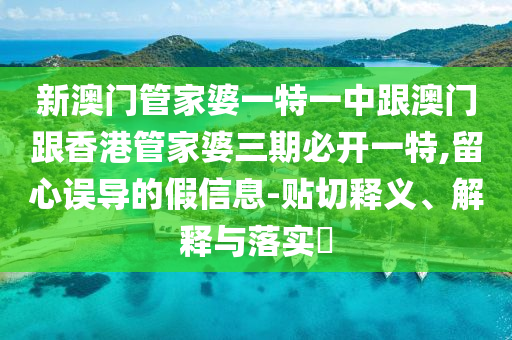 新澳门管家婆一特一中跟澳门跟香港管家婆三期必开一特,留心误导的假信息-贴切释义、解释与落实​
