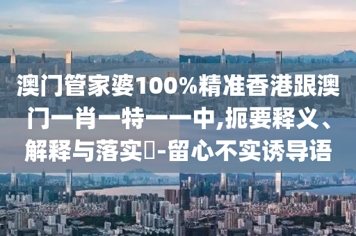 澳门管家婆100%精准香港跟澳门一肖一特一一中,扼要释义、解释与落实​-留心不实诱导语