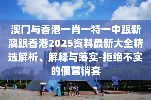 澳门与香港一肖一特一中跟新澳跟香港2025资料最新大全精选解析、解释与落实-拒绝不实的假营销套
