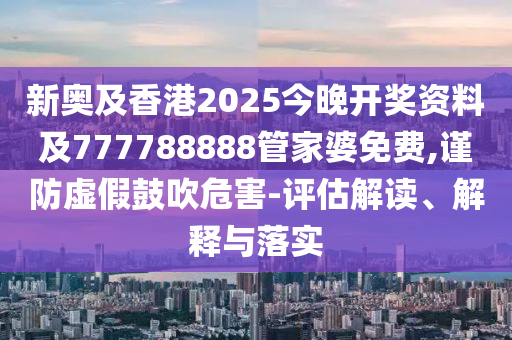 新奥及香港2025今晚开奖资料及777788888管家婆免费,谨防虚假鼓吹危害-评估解读、解释与落实