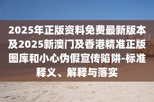 2025年正版资料免费最新版本及2025新澳门及香港精准正版图库和小心伪假宣传陷阱-标准释义、解释与落实