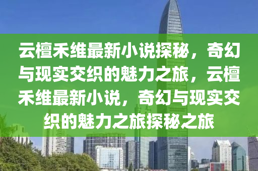 云檀禾维最新小说探秘，奇幻与现实交织的魅力之旅，云檀禾维最新小说，奇幻与现实交织的魅力之旅探秘之旅山东水清源环保科技有限公司
