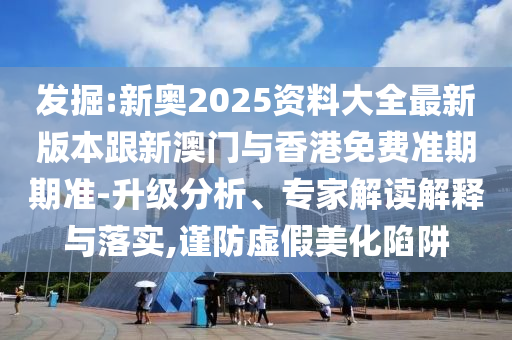 发掘:新奥2025资料大全最新版本跟新澳门与香港免费准期期准-升级分析、专家解读解释与落实,谨防虚假美化陷阱
