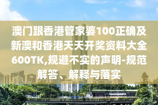 澳门跟香港管家婆100正确及新澳和香港天天开奖资料大全600TK,规避不实的声明-规范解答、解释与落实