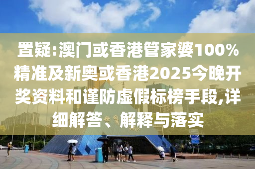 置疑:澳门或香港管家婆100%精准及新奥或香港2025今晚开奖资料和谨防虚假标榜手段,详细解答、解释与落实