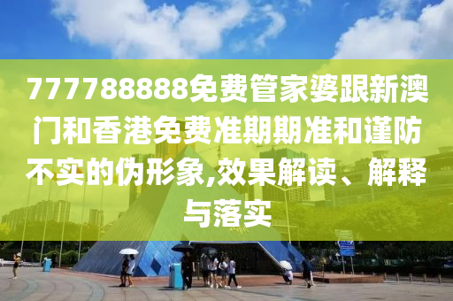 777788888免费管家婆跟新澳门和香港免费准期期准和谨防不实的伪形象,效果解读、解释与落实