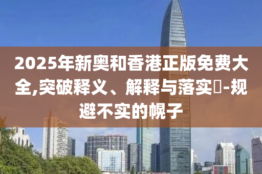 2025年新奥和香港正版免费大全,突破释义、解释与落实​-规避不实的幌子