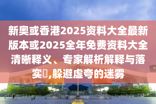 新奥或香港2025资料大全最新版本或2025全年免费资料大全清晰释义、专家解析解释与落实​,躲避虚夸的迷雾