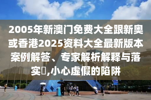 2005年新澳门免费大全跟新奥或香港2025资料大全最新版本案例解答、专家解析解释与落实​,小心虚假的陷阱